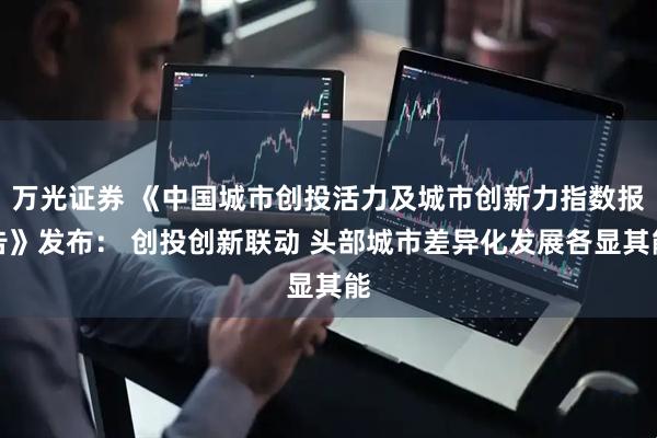 万光证券 《中国城市创投活力及城市创新力指数报告》发布： 创投创新联动 头部城市差异化发展各显其能