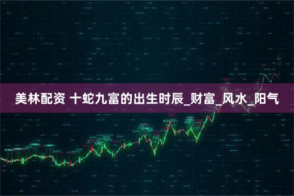 美林配资 十蛇九富的出生时辰_财富_风水_阳气