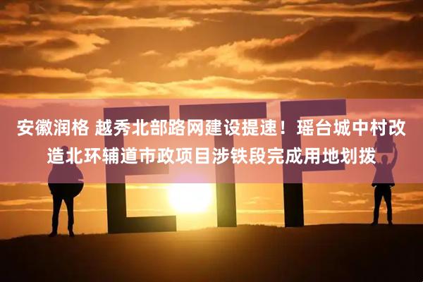 安徽润格 越秀北部路网建设提速！瑶台城中村改造北环辅道市政项目涉铁段完成用地划拨