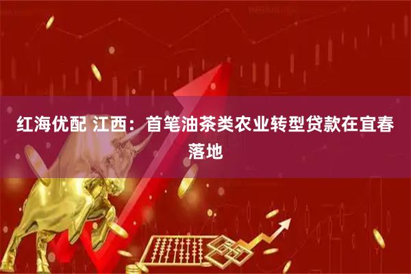 红海优配 江西：首笔油茶类农业转型贷款在宜春落地