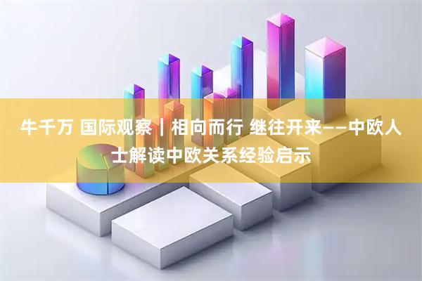 牛千万 国际观察｜相向而行 继往开来——中欧人士解读中欧关系经验启示