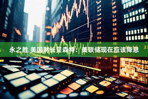 永之胜 美国财长贝森特：美联储现在应该降息