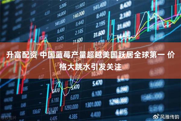 升富配资 中国蓝莓产量超越美国跃居全球第一 价格大跳水引发关注