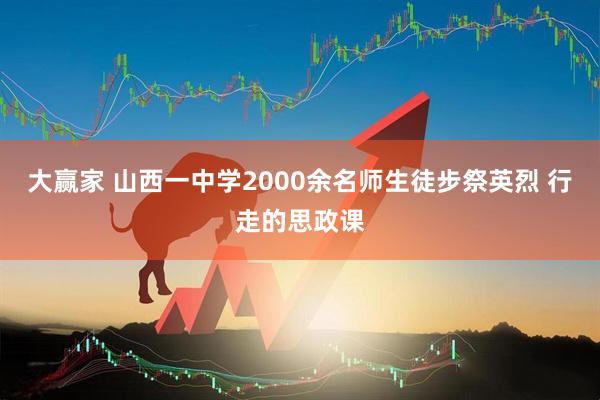 大赢家 山西一中学2000余名师生徒步祭英烈 行走的思政课