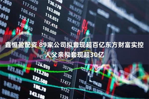 鑫恒盈配资 89家公司拟套现超百亿东方财富实控人父亲拟套现超30亿