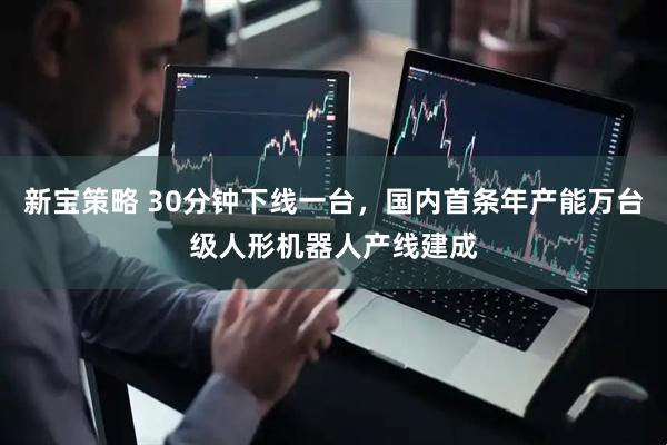 新宝策略 30分钟下线一台，国内首条年产能万台级人形机器人产线建成