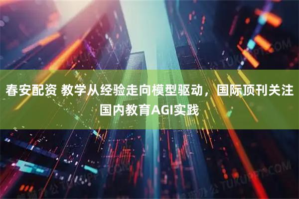 春安配资 教学从经验走向模型驱动，国际顶刊关注国内教育AGI实践