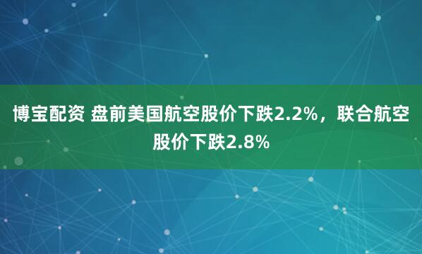博宝配资 盘前美国航空股价下跌2.2%，联合航空股价下跌2.8%